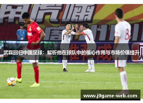 武磊回归中国足球：解析他在球队中的核心作用与市场价值提升