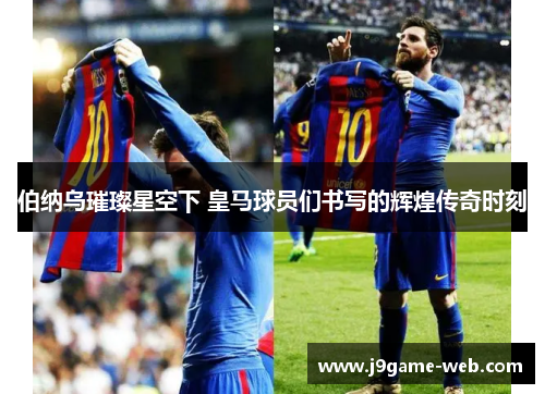 伯纳乌璀璨星空下 皇马球员们书写的辉煌传奇时刻