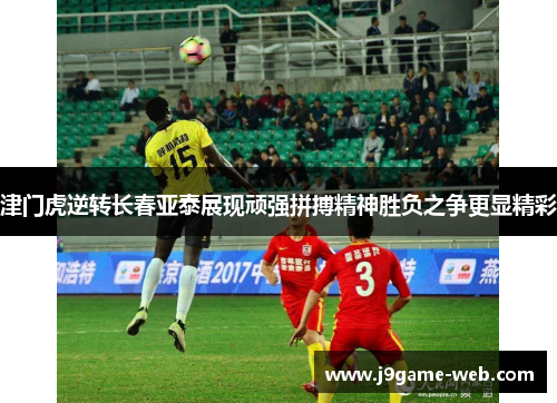 津门虎逆转长春亚泰展现顽强拼搏精神胜负之争更显精彩