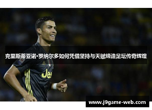 克里斯蒂亚诺·罗纳尔多如何凭借坚持与天赋缔造足坛传奇辉煌