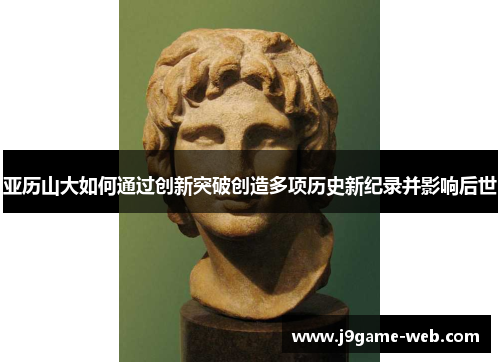 亚历山大如何通过创新突破创造多项历史新纪录并影响后世