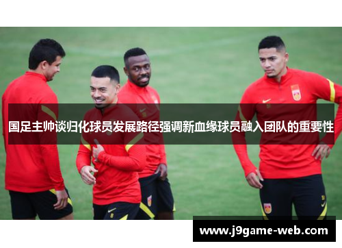 国足主帅谈归化球员发展路径强调新血缘球员融入团队的重要性