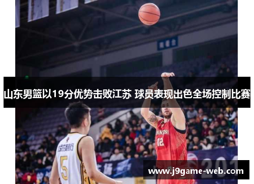 山东男篮以19分优势击败江苏 球员表现出色全场控制比赛