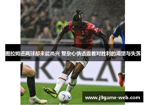 图拉姆进两球却未能高兴 复杂心情透露着对胜利的渴望与失落
