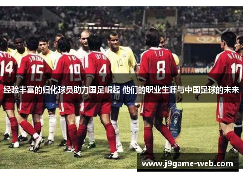 经验丰富的归化球员助力国足崛起 他们的职业生涯与中国足球的未来