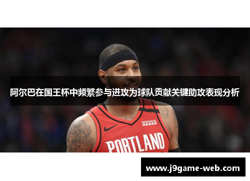 阿尔巴在国王杯中频繁参与进攻为球队贡献关键助攻表现分析