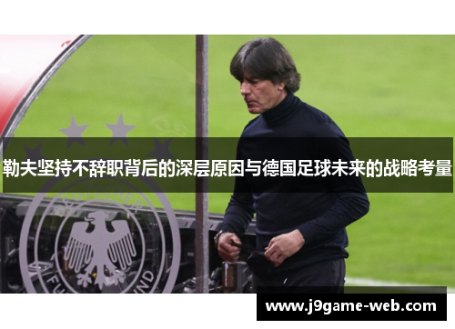 勒夫坚持不辞职背后的深层原因与德国足球未来的战略考量