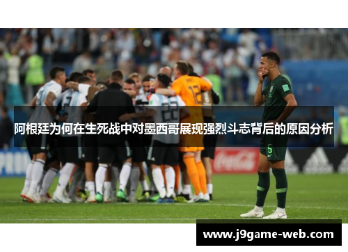 阿根廷为何在生死战中对墨西哥展现强烈斗志背后的原因分析
