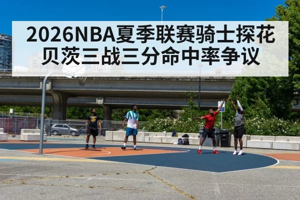 2026NBA夏季联赛骑士探花贝茨三战三分命中率争议（j9 game）