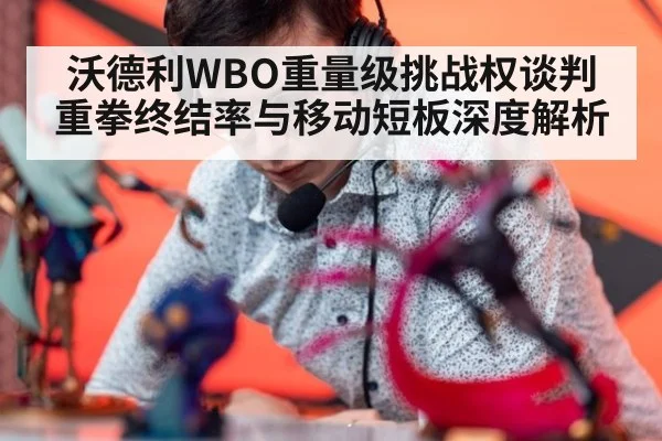 沃德利WBO重量级挑战权谈判 重拳终结率与移动短板深度解析（jiuyouhui）