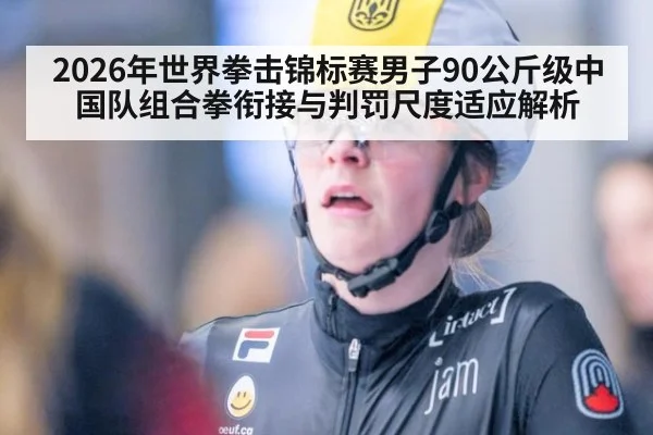 2026年世界拳击锦标赛男子90公斤级中国队组合拳衔接与判罚尺度适应解析（j9 game）