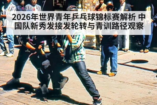 2026年世界青年乒乓球锦标赛解析 中国队新秀发接发轮转与青训路径观察（j9 game）